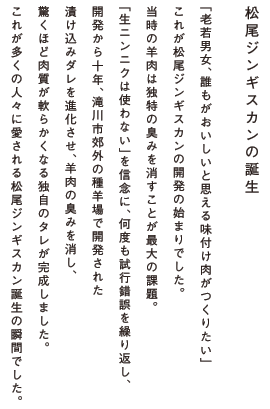 「老若男女、誰もがおいしいと思える味付け肉がつくりたい」これが松尾ジンギスカンの開発の始まりでした。当時の羊肉は独特の臭みを消すことが最大の課題。「生ニンニクは使わない」を信念に、何度も試行錯誤を繰り返し、開発から十年、滝川市郊外の種羊場で開発された漬け込みダレを進化させ、羊肉の臭みを消し、驚くほど肉質が軟らかくなる独自のタレが完成しました。これが多くの人々に愛される松尾ジンギスカン誕生の瞬間でした。