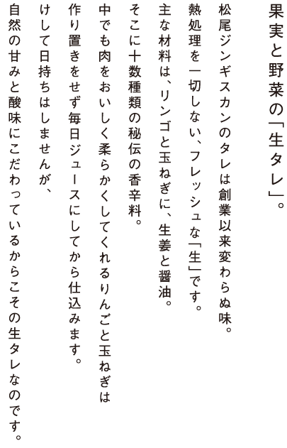 果実と野菜の「生タレ」。松尾ジンギスカンのタレは創業以来変わらぬ味。熱処理を一切しない、フレッシュな「生」です。主な材料は、リンゴと玉ねぎに、生姜と醤油。そこに十数種類の秘伝の香辛料。中でも肉をおいしく柔らかくしてくれるりんごと玉ねぎは作り置きをせず毎日ジュースにしてから仕込みます。けして日持ちはしませんが、自然の甘みと酸味にこだわっているからこその生タレなのです。