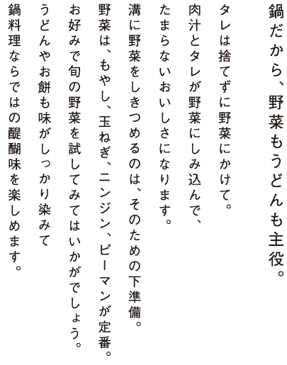 鍋だから、野菜もうどんも主役。タレは捨てずに野菜にかけて。肉汁とタレが野菜にしみ込んで、たまらないおいしさになります。溝に野菜をしきつめるのは、そのための下準備。野菜は、もやし、玉ねぎ、ニンジン、ピーマンが定番。お好みで旬の野菜を試してみてはいかがでしょう。うどんやお餅も味がしっかり染みて鍋料理ならではの醍醐味を楽しめます。